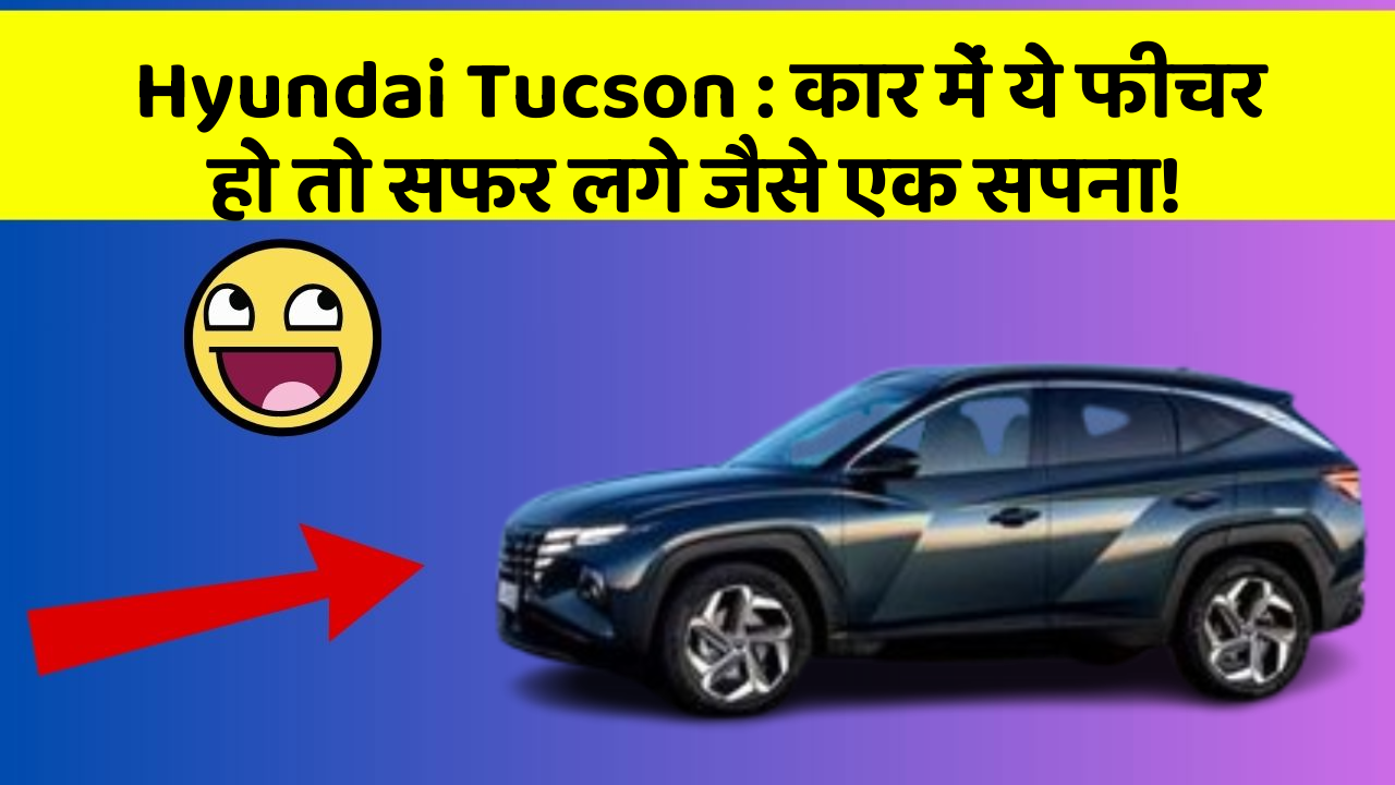 Hyundai Tucson: कार में ये फीचर हो तो सफर लगे जैसे एक सपना!